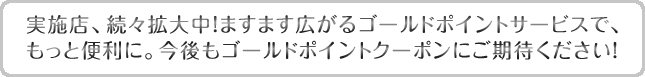 実施店、続々拡大中!ますます広がるゴールドポイントサービスで、もっと便利に。今後もゴールドポイントクーポンにご期待ください!